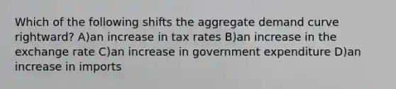 Which of the following shifts the aggregate demand curve rightward? A)an increase in tax rates B)an increase in the exchange rate C)an increase in government expenditure D)an increase in imports