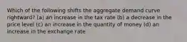 Which of the following shifts the aggregate demand curve rightward? (a) an increase in the tax rate (b) a decrease in the price level (c) an increase in the quantity of money (d) an increase in the exchange rate