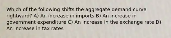 Which of the following shifts the aggregate demand curve rightward? A) An increase in imports B) An increase in government expenditure C) An increase in the exchange rate D) An increase in tax rates