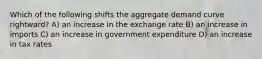 Which of the following shifts the aggregate demand curve rightward? A) an increase in the exchange rate B) an increase in imports C) an increase in government expenditure D) an increase in tax rates