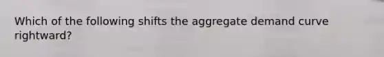 Which of the following shifts the aggregate demand curve rightward?