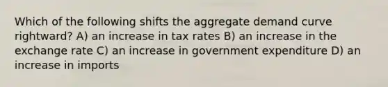 Which of the following shifts the aggregate demand curve rightward? A) an increase in tax rates B) an increase in the exchange rate C) an increase in government expenditure D) an increase in imports