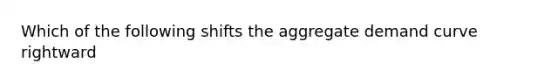 Which of the following shifts the aggregate demand curve rightward