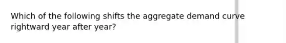 Which of the following shifts the aggregate demand curve rightward year after year?