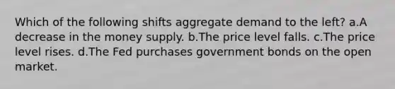 Which of the following shifts aggregate demand to the left? a.A decrease in the money supply. b.The price level falls. c.The price level rises. d.The Fed purchases government bonds on the open market.