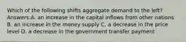 Which of the following shifts aggregate demand to the left? Answers:A. an increase in the capital inflows from other nations B. an increase in the money supply C. a decrease in the price level D. a decrease in the government transfer payment