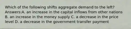 Which of the following shifts aggregate demand to the left? Answers:A. an increase in the capital inflows from other nations B. an increase in the money supply C. a decrease in the price level D. a decrease in the government transfer payment