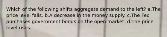 Which of the following shifts aggregate demand to the left? a.The price level falls. b.A decrease in the money supply. c.The Fed purchases government bonds on the open market. d.The price level rises.