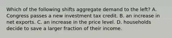 Which of the following shifts aggregate demand to the left? A. Congress passes a new investment tax credit. B. an increase in net exports. C. an increase in the price level. D. households decide to save a larger fraction of their income.