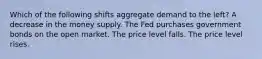 Which of the following shifts aggregate demand to the left? A decrease in the money supply. The Fed purchases government bonds on the open market. The price level falls. The price level rises.