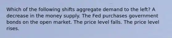 Which of the following shifts aggregate demand to the left? A decrease in the money supply. The Fed purchases government bonds on the open market. The price level falls. The price level rises.