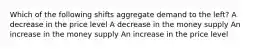 Which of the following shifts aggregate demand to the left? A decrease in the price level A decrease in the money supply An increase in the money supply An increase in the price level