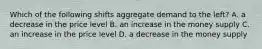 Which of the following shifts aggregate demand to the left? A. a decrease in the price level B. an increase in the money supply C. an increase in the price level D. a decrease in the money supply