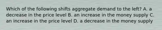 Which of the following shifts aggregate demand to the left? A. a decrease in the price level B. an increase in the money supply C. an increase in the price level D. a decrease in the money supply