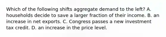 Which of the following shifts aggregate demand to the left? A. households decide to save a larger fraction of their income. B. an increase in net exports. C. Congress passes a new investment tax credit. D. an increase in the price level.