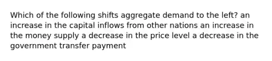 Which of the following shifts aggregate demand to the left? an increase in the capital inflows from other nations an increase in the money supply a decrease in the price level a decrease in the government transfer payment