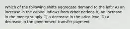 Which of the following shifts aggregate demand to the left? A) an increase in the capital inflows from other nations B) an increase in the money supply C) a decrease in the price level D) a decrease in the government transfer payment