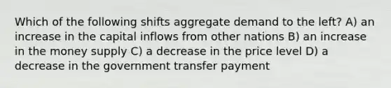 Which of the following shifts aggregate demand to the left? A) an increase in the capital inflows from other nations B) an increase in the money supply C) a decrease in the price level D) a decrease in the government transfer payment