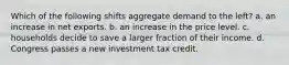 Which of the following shifts aggregate demand to the left? a. an increase in net exports. b. an increase in the price level. c. households decide to save a larger fraction of their income. d. Congress passes a new investment tax credit.