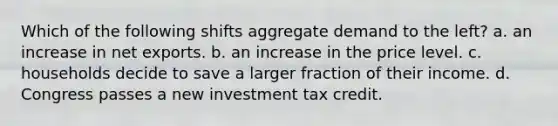 Which of the following shifts aggregate demand to the left? a. an increase in net exports. b. an increase in the price level. c. households decide to save a larger fraction of their income. d. Congress passes a new investment tax credit.