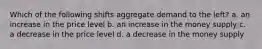 Which of the following shifts aggregate demand to the left? a. an increase in the price level b. an increase in the money supply c. a decrease in the price level d. a decrease in the money supply