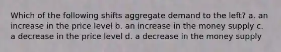 Which of the following shifts aggregate demand to the left? a. an increase in the price level b. an increase in the money supply c. a decrease in the price level d. a decrease in the money supply