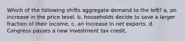 Which of the following shifts aggregate demand to the left? a. an increase in the price level. b. households decide to save a larger fraction of their income. c. an increase in net exports. d. Congress passes a new investment tax credit.