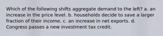 Which of the following shifts aggregate demand to the left? a. an increase in the price level. b. households decide to save a larger fraction of their income. c. an increase in net exports. d. Congress passes a new investment tax credit.