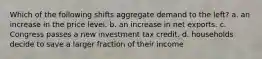 Which of the following shifts aggregate demand to the left? a. an increase in the price level. b. an increase in net exports. c. Congress passes a new investment tax credit. d. households decide to save a larger fraction of their income