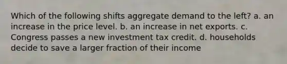 Which of the following shifts aggregate demand to the left? a. an increase in the price level. b. an increase in net exports. c. Congress passes a new investment tax credit. d. households decide to save a larger fraction of their income