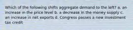 Which of the following shifts aggregate demand to the left? a. an increase in the price level b. a decrease in the money supply c. an increase in net exports d. Congress passes a new investment tax credit