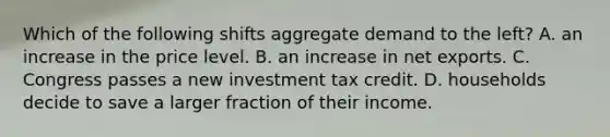 Which of the following shifts aggregate demand to the left? A. an increase in the price level. B. an increase in net exports. C. Congress passes a new investment tax credit. D. households decide to save a larger fraction of their income.