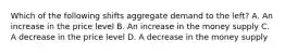 Which of the following shifts aggregate demand to the left? A. An increase in the price level B. An increase in the money supply C. A decrease in the price level D. A decrease in the money supply