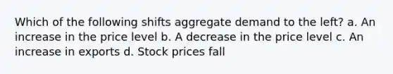 Which of the following shifts aggregate demand to the left? a. An increase in the price level b. A decrease in the price level c. An increase in exports d. Stock prices fall