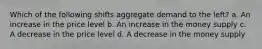 Which of the following shifts aggregate demand to the left? a. An increase in the price level b. An increase in the money supply c. A decrease in the price level d. A decrease in the money supply