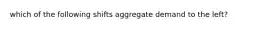 which of the following shifts aggregate demand to the left?