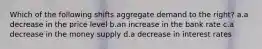 Which of the following shifts aggregate demand to the right? a.a decrease in the price level b.an increase in the bank rate c.a decrease in the money supply d.a decrease in interest rates