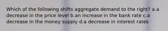 Which of the following shifts aggregate demand to the right? a.a decrease in the price level b.an increase in the bank rate c.a decrease in the money supply d.a decrease in interest rates