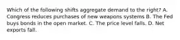 Which of the following shifts aggregate demand to the right? A. Congress reduces purchases of new weapons systems B. The Fed buys bonds in the open market. C. The price level falls. D. Net exports fall.