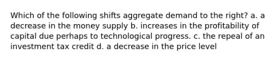 Which of the following shifts aggregate demand to the right? a. a decrease in the money supply b. increases in the profitability of capital due perhaps to technological progress. c. the repeal of an investment tax credit d. a decrease in the price level