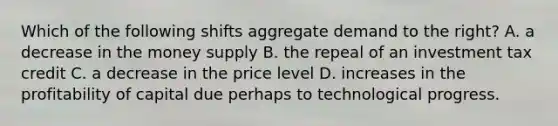 Which of the following shifts aggregate demand to the right? A. a decrease in the money supply B. the repeal of an investment tax credit C. a decrease in the price level D. increases in the profitability of capital due perhaps to technological progress.