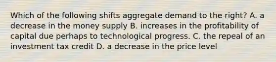 Which of the following shifts aggregate demand to the right? A. a decrease in the money supply B. increases in the profitability of capital due perhaps to technological progress. C. the repeal of an investment tax credit D. a decrease in the price level