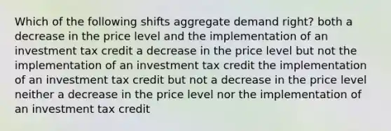 Which of the following shifts aggregate demand right? both a decrease in the price level and the implementation of an investment tax credit a decrease in the price level but not the implementation of an investment tax credit the implementation of an investment tax credit but not a decrease in the price level neither a decrease in the price level nor the implementation of an investment tax credit