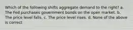 Which of the following shifts aggregate demand to the right? a. The Fed purchases government bonds on the open market. b. The price level falls. c. The price level rises. d. None of the above is correct