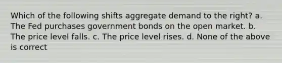 Which of the following shifts aggregate demand to the right? a. The Fed purchases government bonds on the open market. b. The price level falls. c. The price level rises. d. None of the above is correct