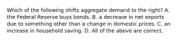 Which of the following shifts aggregate demand to the right? A. the Federal Reserve buys bonds. B. a decrease in net exports due to something other than a change in domestic prices. C. an increase in household saving. D. All of the above are correct.