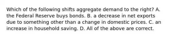 Which of the following shifts aggregate demand to the right? A. the Federal Reserve buys bonds. B. a decrease in net exports due to something other than a change in domestic prices. C. an increase in household saving. D. All of the above are correct.