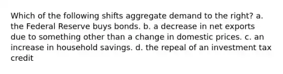 Which of the following shifts aggregate demand to the right? a. the Federal Reserve buys bonds. b. a decrease in net exports due to something other than a change in domestic prices. c. an increase in household savings. d. the repeal of an investment tax credit