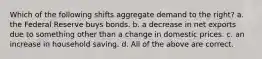 Which of the following shifts aggregate demand to the right? a. the Federal Reserve buys bonds. b. a decrease in net exports due to something other than a change in domestic prices. c. an increase in household saving. d. All of the above are correct.