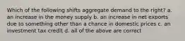 Which of the following shifts aggregate demand to the right? a. an increase in the money supply b. an increase in net exports due to something other than a chance in domestic prices c. an investment tax credit d. all of the above are correct